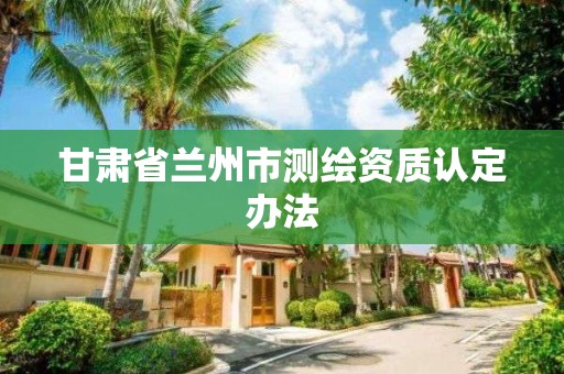 甘肃省兰州市测绘资质认定办法