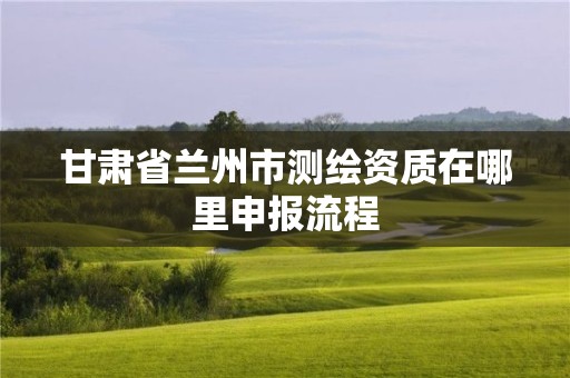 甘肃省兰州市测绘资质在哪里申报流程