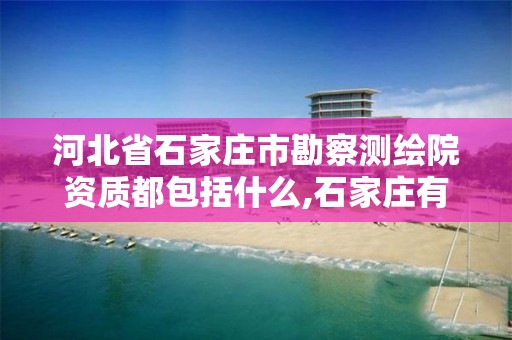 河北省石家庄市勘察测绘院资质都包括什么,石家庄有几个测绘局。