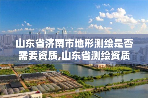 山东省济南市地形测绘是否需要资质,山东省测绘资质管理规定