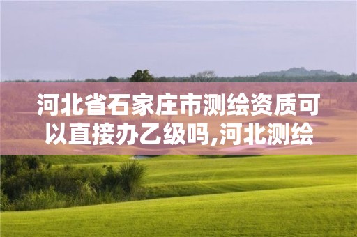 河北省石家庄市测绘资质可以直接办乙级吗,河北测绘资质审批。