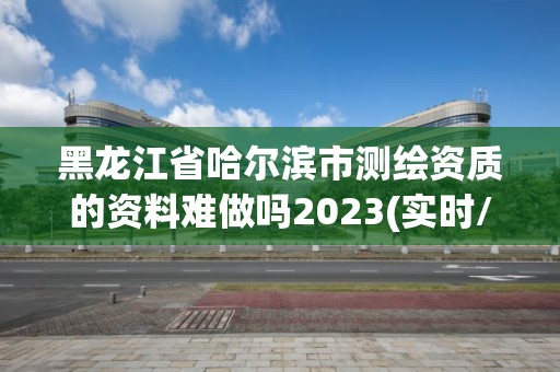 黑龙江省哈尔滨市测绘资质的资料难做吗2023(实时/更新中)