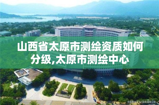 山西省太原市测绘资质如何分级,太原市测绘中心