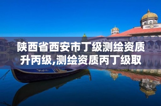 陕西省西安市丁级测绘资质升丙级,测绘资质丙丁级取消时间