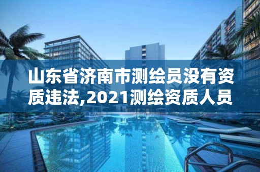 山东省济南市测绘员没有资质违法,2021测绘资质人员要求