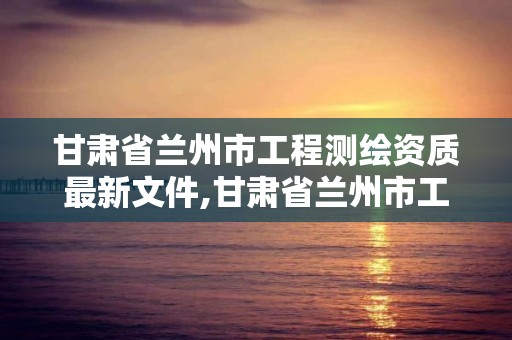 甘肃省兰州市工程测绘资质最新文件,甘肃省兰州市工程测绘资质最新文件公示。