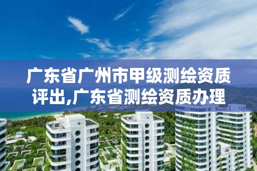 广东省广州市甲级测绘资质评出,广东省测绘资质办理流程