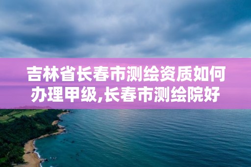 吉林省长春市测绘资质如何办理甲级,长春市测绘院好进么