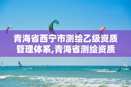 青海省西宁市测绘乙级资质管理体系,青海省测绘资质延期公告