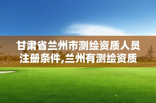 甘肃省兰州市测绘资质人员注册条件,兰州有测绘资质的公司有