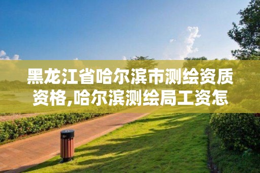 黑龙江省哈尔滨市测绘资质资格,哈尔滨测绘局工资怎么样