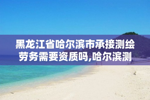 黑龙江省哈尔滨市承接测绘劳务需要资质吗,哈尔滨测绘公司招聘