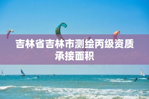 吉林省吉林市测绘丙级资质承接面积