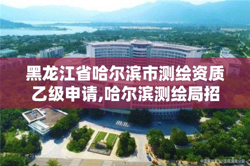 黑龙江省哈尔滨市测绘资质乙级申请,哈尔滨测绘局招聘