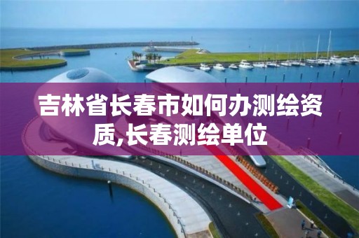 吉林省长春市如何办测绘资质,长春测绘单位