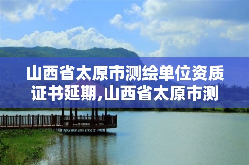 山西省太原市测绘单位资质证书延期,山西省太原市测绘单位资质证书延期了吗。