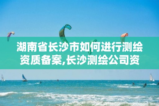 湖南省长沙市如何进行测绘资质备案,长沙测绘公司资质有哪家