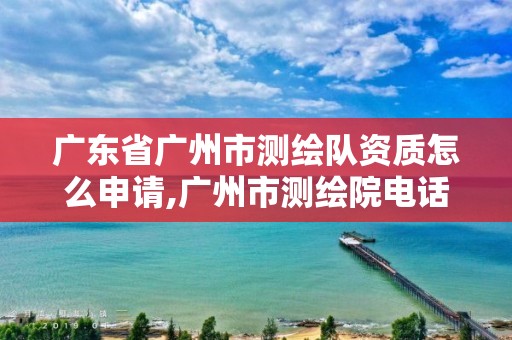 广东省广州市测绘队资质怎么申请,广州市测绘院电话