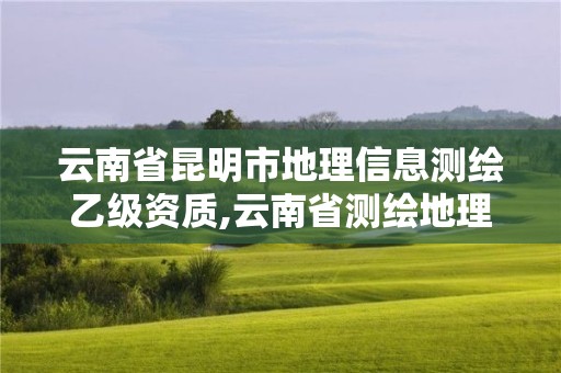 云南省昆明市地理信息测绘乙级资质,云南省测绘地理信息科技发展公司怎么样