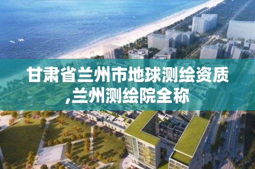 甘肃省兰州市地球测绘资质,兰州测绘院全称