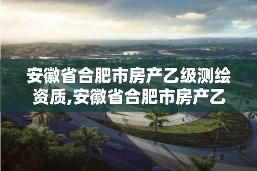 安徽省合肥市房产乙级测绘资质,安徽省合肥市房产乙级测绘资质有哪些。