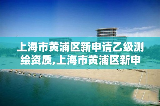 上海市黄浦区新申请乙级测绘资质,上海市黄浦区新申请乙级测绘资质的公司