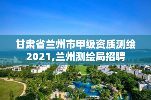 甘肃省兰州市甲级资质测绘2021,兰州测绘局招聘