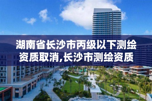 湖南省长沙市丙级以下测绘资质取消,长沙市测绘资质单位名单