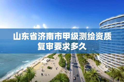 山东省济南市甲级测绘资质复审要求多久