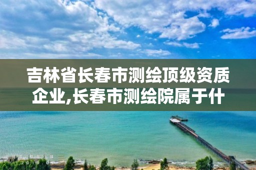 吉林省长春市测绘顶级资质企业,长春市测绘院属于什么单位