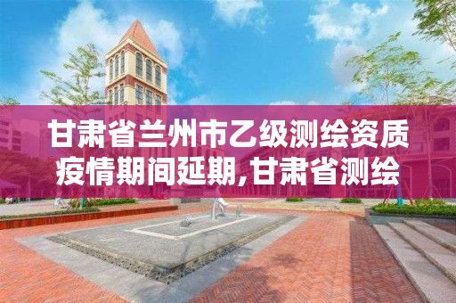 甘肃省兰州市乙级测绘资质疫情期间延期,甘肃省测绘资质单位