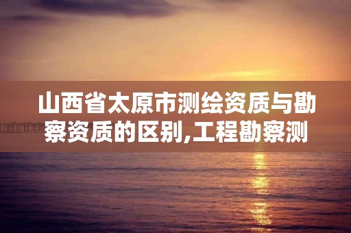 山西省太原市测绘资质与勘察资质的区别,工程勘察测量资质和测绘资质