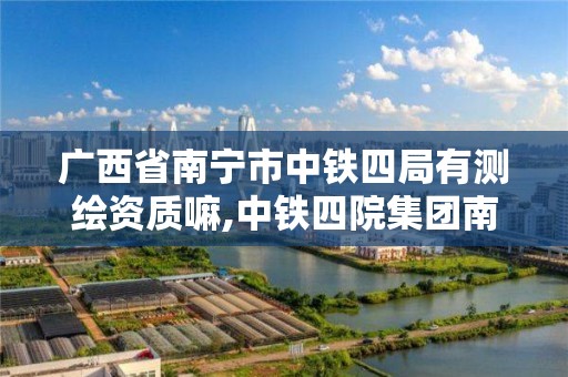 广西省南宁市中铁四局有测绘资质嘛,中铁四院集团南宁勘察设计院有限公司是国企吗。