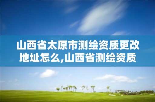 山西省太原市测绘资质更改地址怎么,山西省测绘资质延期公告