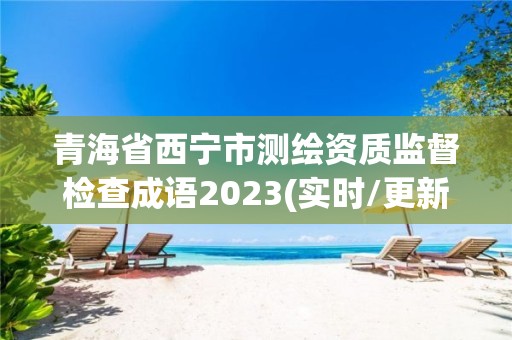 青海省西宁市测绘资质监督检查成语2023(实时/更新中)