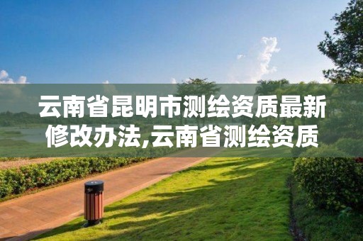 云南省昆明市测绘资质最新修改办法,云南省测绘资质办理