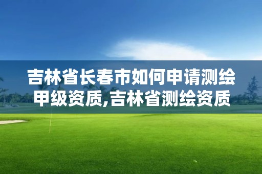 吉林省长春市如何申请测绘甲级资质,吉林省测绘资质延期