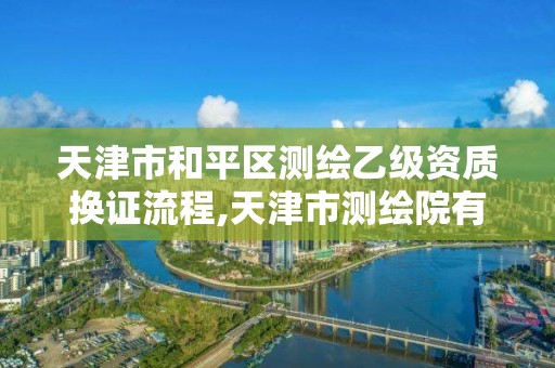 天津市和平区测绘乙级资质换证流程,天津市测绘院有限公司资质