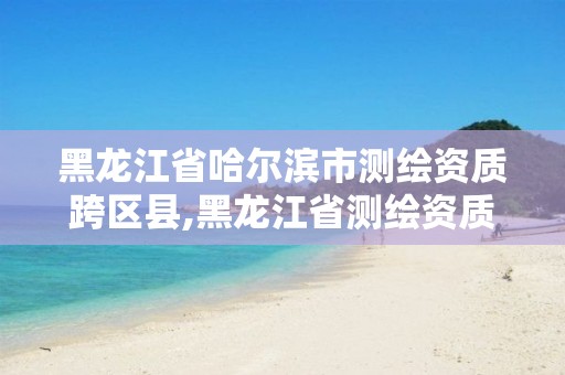 黑龙江省哈尔滨市测绘资质跨区县,黑龙江省测绘资质延期通知