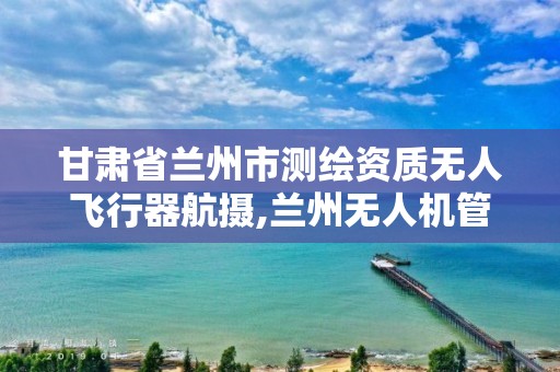 甘肃省兰州市测绘资质无人飞行器航摄,兰州无人机管理办法。