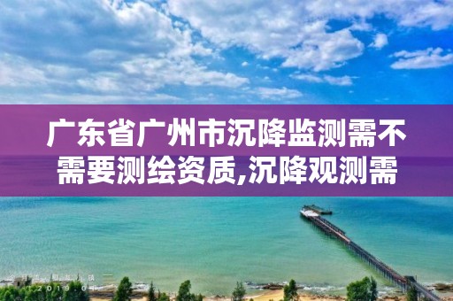 广东省广州市沉降监测需不需要测绘资质,沉降观测需要资质吗。