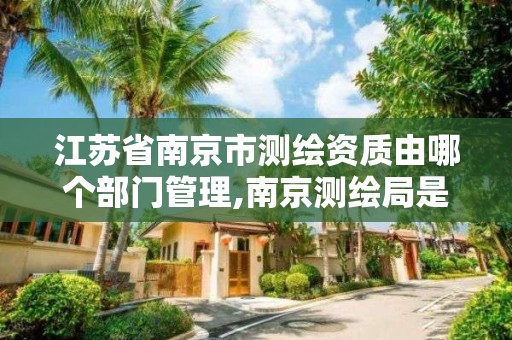 江苏省南京市测绘资质由哪个部门管理,南京测绘局是什么样的单位。