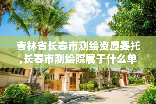 吉林省长春市测绘资质委托,长春市测绘院属于什么单位