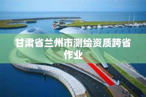 甘肃省兰州市测绘资质跨省作业