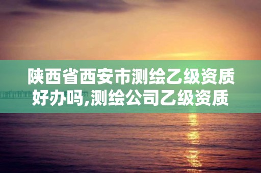 陕西省西安市测绘乙级资质好办吗,测绘公司乙级资质办理需要些条件