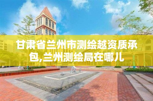 甘肃省兰州市测绘越资质承包,兰州测绘局在哪儿