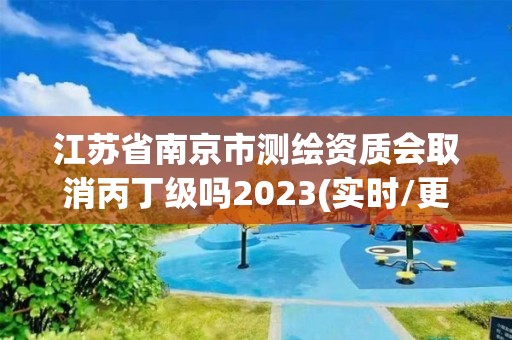 江苏省南京市测绘资质会取消丙丁级吗2023(实时/更新中)