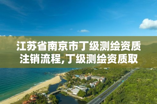 江苏省南京市丁级测绘资质注销流程,丁级测绘资质取消怎么办