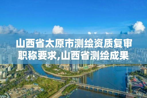 山西省太原市测绘资质复审职称要求,山西省测绘成果管理条例