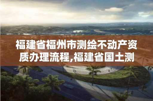 福建省福州市测绘不动产资质办理流程,福建省国土测绘院福州分院